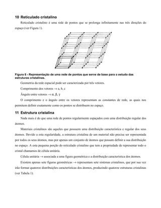 10 Reticulado cristalino
    Reticulado cristalino é uma rede de pontos que se prolonga infinitamente nas três direções do
espaço (ver Figura 1).




Figura 6 - Representação de uma rede de pontos que serve de base para o estudo das
estruturas cristalinas.
    Geometria da rede espacial pode ser caracterizada por três vetores.
    Comprimento dos vetores → a, b, c
    Ângulo entre vetores → α, β, γ
    O comprimento e o ângulo entre os vetores representam as constantes de rede, as quais nos
permitem definir exatamente como os pontos se distribuem no espaço.

11 Estrutura cristalina
    Nada mais é do que uma rede de pontos regularmente espaçados com uma distribuição regular dos
átomos.
    Materiais cristalinos são aqueles que possuem uma distribuição característica e regular dos seus
átomos. Devido a esta regularidade, a estrutura cristalina de um material não precisa ser representada
por todos os seus átomos, mas por apenas um conjunto de átomos que possam definir a sua distribuição
no espaço. A esta pequena porção do reticulado cristalino que tem a propriedade de representar todo o
cristal chamamos de célula unitária.
    Célula unitária → associada a uma figura geométrica e a distribuição característica dos átomos.
    Existem apenas sete figuras geométricas → representam sete sistemas cristalinos, que por sua vez
irão formar quatorze distribuições características dos átomos, produzindo quatorze estruturas cristalinas
(ver Tabela 1).
 