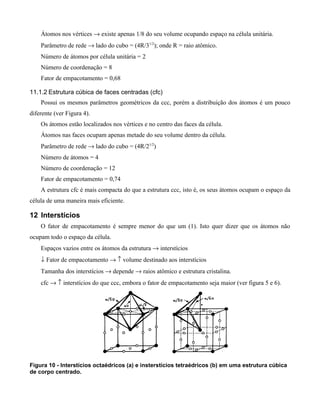 Átomos nos vértices → existe apenas 1/8 do seu volume ocupando espaço na célula unitária.
    Parâmetro de rede → lado do cubo = (4R/31/2); onde R = raio atômico.
    Número de átomos por célula unitária = 2
    Número de coordenação = 8
    Fator de empacotamento = 0,68

11.1.2 Estrutura cúbica de faces centradas (cfc)
    Possui os mesmos parâmetros geométricos da ccc, porém a distribuição dos átomos é um pouco
diferente (ver Figura 4).
    Os átomos estão localizados nos vértices e no centro das faces da célula.
    Átomos nas faces ocupam apenas metade do seu volume dentro da célula.
    Parâmetro de rede → lado do cubo = (4R/21/2)
    Número de átomos = 4
    Número de coordenação = 12
    Fator de empacotamento = 0,74
    A estrutura cfc é mais compacta do que a estrutura ccc, isto é, os seus átomos ocupam o espaço da
célula de uma maneira mais eficiente.

12 Interstícios
    O fator de empacotamento é sempre menor do que um (1). Isto quer dizer que os átomos não
ocupam todo o espaço da célula.
    Espaços vazios entre os átomos da estrutura → interstícios
    ↓ Fator de empacotamento → ↑ volume destinado aos interstícios
    Tamanha dos interstícios → depende → raios atômico e estrutura cristalina.
    cfc → ↑ interstícios do que ccc, embora o fator de empacotamento seja maior (ver figura 5 e 6).




Figura 10 - Interstícios octaédricos (a) e insterstícios tetraédricos (b) em uma estrutura cúbica
de corpo centrado.
 