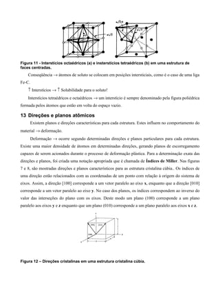 Figura 11 - Interstícios octaédricos (a) e insterstícios tetraédricos (b) em uma estrutura de
faces centradas.
    Conseqüência → átomos de soluto se colocam em posições intersticiais, como é o caso de uma liga
Fe-C.
    ↑ Interstícios → ↑ Solubilidade para o soluto!
    Interstícios tetraédricos e octaédricos → um interstício é sempre denominado pela figura poliédrica
formada pelos átomos que estão em volta do espaço vazio.

13 Direções e planos atômicos
     Existem planos e direções características para cada estrutura. Estes influem no comportamento do
material → deformação.
     Deformação → ocorre segundo determinadas direções e planos particulares para cada estrutura.
Existe uma maior densidade de átomos em determinadas direções, gerando planos de escorregamento
capazes de serem acionados durante o processo de deformação plástica. Para a determinação exata das
direções e planos, foi criada uma notação apropriada que é chamada de Índices de Miller. Nas figuras
7 e 8, são mostradas direções e planos característicos para as estrutura cristalina cúbia.. Os índices de
uma direção estão relacionados com as coordenadas de um ponto com relação à origem do sistema de
eixos. Assim, a direção [100] corresponde a um vetor paralelo ao eixo x, enquanto que a direção [010]
corresponde a um vetor paralelo ao eixo y. No caso dos planos, os índices correspondem ao inverso do
valor das interseções do plano com os eixos. Deste modo um plano (100) corresponde a um plano
paralelo aos eixos y e z enquanto que um plano (010) corresponde a um plano paralelo aos eixos x e z.




Figura 12 – Direções cristalinas em uma estrutura cristalina cúbia.
 