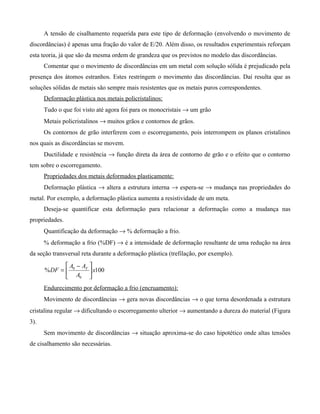 A tensão de cisalhamento requerida para este tipo de deformação (envolvendo o movimento de
discordâncias) é apenas uma fração do valor de E/20. Além disso, os resultados experimentais reforçam
esta teoria, já que são da mesma ordem de grandeza que os previstos no modelo das discordâncias.
      Comentar que o movimento de discordâncias em um metal com solução sólida é prejudicado pela
presença dos átomos estranhos. Estes restringem o movimento das discordâncias. Daí resulta que as
soluções sólidas de metais são sempre mais resistentes que os metais puros correspondentes.
      Deformação plástica nos metais policristalinos:
      Tudo o que foi visto até agora foi para os monocristais → um grão
      Metais policristalinos → muitos grãos e contornos de grãos.
      Os contornos de grão interferem com o escorregamento, pois interrompem os planos cristalinos
nos quais as discordâncias se movem.
      Ductilidade e resistência → função direta da área de contorno de grão e o efeito que o contorno
tem sobre o escorregamento.
      Propriedades dos metais deformados plasticamente:
      Deformação plástica → altera a estrutura interna → espera-se → mudança nas propriedades do
metal. Por exemplo, a deformação plástica aumenta a resistividade de um meta.
      Deseja-se quantificar esta deformação para relacionar a deformação como a mudança nas
propriedades.
      Quantificação da deformação → % deformação a frio.
      % deformação a frio (%DF) → é a intensidade de deformação resultante de uma redução na área
da seção transversal reta durante a deformação plástica (trefilação, por exemplo).
              A − AF 
      % DF =  0       x100
              A0 
      Endurecimento por deformação a frio (encruamento):
      Movimento de discordâncias → gera novas discordâncias → o que torna desordenada a estrutura
cristalina regular → dificultando o escorregamento ulterior → aumentando a dureza do material (Figura
3).
      Sem movimento de discordâncias → situação aproxima-se do caso hipotético onde altas tensões
de cisalhamento são necessárias.
 