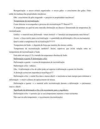 Reorganização → novos cristais organizados → novos grãos → crescimento dos grãos. Falar
então da mudança das propriedades mecânicas.
     Obs.: crescimento de grão exagerado → prejuízo às propriedades mecânicas!
     Temperaturas de recristalização:
     Como detectar ou acompanhar o processo de recristalização??? Dureza!!!!!
     A temperatura na qual há uma marcada diminuição na dureza é denominada de temperatura de
recristalização.
     Gráfico → material mais deformado →mais instável → “amolece em temperaturas mais baixas”.
     Assim → força motriz para a recristalização → quantidade de deformação a frio ou encruamento.
     Qual é então a temperatura de recristalização???????
     Temperatura de fusão → depende da força que mantém dos átomos unidos.
     Temperatura de recristalização também!! Assim, espera-se que existe relação entre as
temperaturas de recristalização e fusão.
     Está entre um terço (1/3) e metade da temperatura absoluta de fusão.
     Deformação a quente X deformação a frio:
     Deformação a quente → acima da temperatura de recristalização.
     Deformação a frio →abaixo.
     Obs.: A deformação a frio do cobre pode ser superior à deformação a quente do chumbo.
     A distinção acima tem importância tecnológica!!!!
     Deformação a frio → metal fica duro e menos dúctil → necessita-se mais energia para continuar a
deformação → maior a chance do aparecimento de trincas.
     Deformação a quente → o material sofre recristalização durante a deformação → permanece
macio e dúctil.
     Significado da deformação a frio e do recozimento para o engenheiro:
     Deformação a frio → permite que se use componentes menores e mais resistentes.
     Não usar em alta temperatura → recozimento (recristalização).
 
