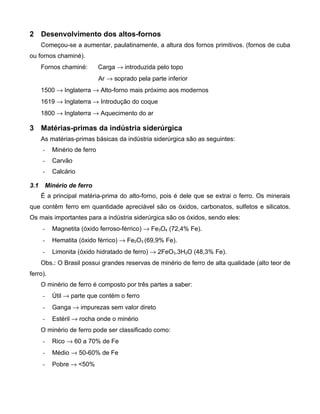 2 Desenvolvimento dos altos-fornos
      Começou-se a aumentar, paulatinamente, a altura dos fornos primitivos. (fornos de cuba
ou fornos chaminé).
      Fornos chaminé:        Carga → introduzida pelo topo
                             Ar → soprado pela parte inferior
      1500 → Inglaterra → Alto-forno mais próximo aos modernos
      1619 → Inglaterra → Introdução do coque
      1800 → Inglaterra → Aquecimento do ar

3 Matérias-primas da indústria siderúrgica
      As matérias-primas básicas da indústria siderúrgica são as seguintes:
      -   Minério de ferro
      -   Carvão
      -   Calcário

3.1    Minério de ferro
      É a principal matéria-prima do alto-forno, pois é dele que se extrai o ferro. Os minerais
que contêm ferro em quantidade apreciável são os óxidos, carbonatos, sulfetos e silicatos.
Os mais importantes para a indústria siderúrgica são os óxidos, sendo eles:
      -   Magnetita (óxido ferroso-férrico) → Fe3O4 (72,4% Fe).
      -   Hematita (óxido férrico) → Fe2O3 (69,9% Fe).
      -   Limonita (óxido hidratado de ferro) → 2FeO3.3H2O (48,3% Fe).
      Obs.: O Brasil possui grandes reservas de minério de ferro de alta qualidade (alto teor de
ferro).
      O minério de ferro é composto por três partes a saber:
      -   Útil → parte que contém o ferro
      -   Ganga → impurezas sem valor direto
      -   Estéril → rocha onde o minério
      O minério de ferro pode ser classificado como:
      -   Rico → 60 a 70% de Fe
      -   Médio → 50-60% de Fe
      -   Pobre → <50%
 