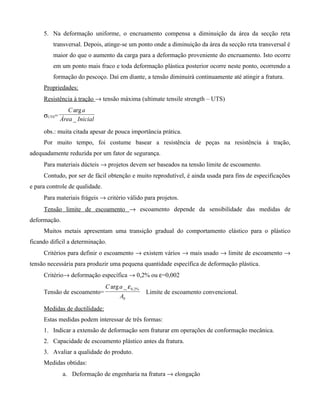 5. Na deformação uniforme, o encruamento compensa a diminuição da área da secção reta
         transversal. Depois, atinge-se um ponto onde a diminuição da área da secção reta transversal é
         maior do que o aumento da carga para a deformação proveniente do encruamento. Isto ocorre
         em um ponto mais fraco e toda deformação plástica posterior ocorre neste ponto, ocorrendo a
         formação do pescoço. Daí em diante, a tensão diminuirá continuamente até atingir a fratura.
     Propriedades:
     Resistência à tração → tensão máxima (ultimate tensile strength – UTS)
                C arg a
     σUTS=
             Área _ Inicial
     obs.: muita citada apesar de pouca importância prática.
     Por muito tempo, foi costume basear a resistência de peças na resistência à tração,
adequadamente reduzida por um fator de segurança.
     Para materiais dúcteis → projetos devem ser baseados na tensão limite de escoamento.
     Contudo, por ser de fácil obtenção e muito reprodutível, é ainda usada para fins de especificações
e para controle de qualidade.
     Para materiais frágeis → critério válido para projetos.
     Tensão limite de escoamento → escoamento depende da sensibilidade das medidas de
deformação.
     Muitos metais apresentam uma transição gradual do comportamento elástico para o plástico
ficando difícil a determinação.
     Critérios para definir o escoamento → existem vários → mais usado → limite de escoamento →
tensão necessária para produzir uma pequena quantidade específica de deformação plástica.
     Critério→ deformação específica → 0,2% ou ε=0,002
                                C arg a _ ε 0, 2%
     Tensão de escoamento=                          Limite de escoamento convencional.
                                       A0
     Medidas de ductilidade:
     Estas medidas podem interessar de três formas:
     1. Indicar a extensão de deformação sem fraturar em operações de conformação mecânica.
     2. Capacidade de escoamento plástico antes da fratura.
     3. Avaliar a qualidade do produto.
     Medidas obtidas:
              a. Deformação de engenharia na fratura → elongação
 