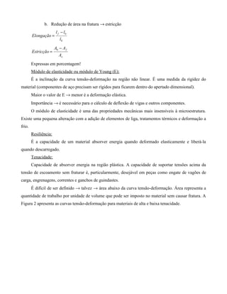 b. Redução de área na fratura → estricção
                        l f − l0
        Elongação =
                          l0

                       A0 − A f
        Estricção =
                          Ao
        Expressas em porcentagem!
        Módulo de elasticidade ou módulo de Young (E):
        É a inclinação da curva tensão-deformação na região não linear. É uma medida da rigidez do
material (componentes de aço precisam ser rígidos para ficarem dentro do apertado dimensional).
        Maior o valor de E → menor é a deformação elástica.
        Importância → é necessário para o cálculo de deflexão de vigas e outros componentes.
        O módulo de elasticidade é uma das propriedades mecânicas mais insensíveis à microestrutura.
Existe uma pequena alteração com a adição de elementos de liga, tratamentos térmicos e deformação a
frio.
        Resiliência:
        É a capacidade de um material absorver energia quando deformado elasticamente e liberá-la
quando descarregado.
        Tenacidade:
        Capacidade de absorver energia na região plástica. A capacidade de suportar tensões acima da
tensão de escoamento sem fraturar é, particularmente, desejável em peças como engate de vagões de
carga, engrenagens, correntes e ganchos de guindastes.
        É difícil de ser definido → talvez → área abaixo da curva tensão-deformação. Área representa a
quantidade de trabalho por unidade de volume que pode ser imposto no material sem causar fratura. A
Figura 2 apresenta as curvas tensão-deformação para materiais de alta e baixa tenacidade.
 