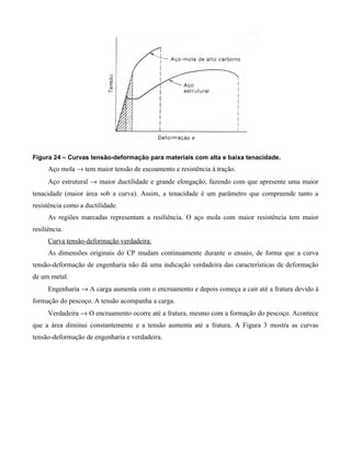 Figura 24 – Curvas tensão-deformação para materiais com alta e baixa tenacidade.
      Aço mola → tem maior tensão de escoamento e resistência à tração.
      Aço estrutural → maior ductilidade e grande elongação, fazendo com que apresente uma maior
tenacidade (maior área sob a curva). Assim, a tenacidade é um parâmetro que compreende tanto a
resistência como a ductilidade.
      As regiões marcadas representam a resiliência. O aço mola com maior resistência tem maior
resiliência.
      Curva tensão-deformação verdadeira:
      As dimensões originais do CP mudam continuamente durante o ensaio, de forma que a curva
tensão-deformação de engenharia não dá uma indicação verdadeira das características de deformação
de um metal.
      Engenharia → A carga aumenta com o encruamento e depois começa a cair até a fratura devido à
formação do pescoço. A tensão acompanha a carga.
      Verdadeira → O encruamento ocorre até a fratura, mesmo com a formação do pescoço. Acontece
que a área diminui constantemente e a tensão aumenta até a fratura. A Figura 3 mostra as curvas
tensão-deformação de engenharia e verdadeira.
 