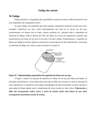 Fadiga dos metais

16 Fadiga
       Fadiga mecânica é a degradação das propriedades mecânicas levando à falha do material ou de
um componente sob carregamento cíclico.
       No geral, fadiga é um problema que afeta qualquer componente estrutural ou parte que move.
Exemplos: automóveis nas ruas, aviões (principalmente nas asas) no ar, navios em alto mar,
constantemente em choque com as ondas, reatores nucleares etc....(perceba então a importância do
fenômeno de fadiga). Pode-se afirmar que 90% das falhas em serviço de componentes metálicos que
experimentam movimento de um jeito ou de outro é devido à fadiga. Freqüentemente, a superfície de
fratura por fadiga irá mostrar algumas características macroscópicas de fácil identificação e associação
ao fenômeno da fadiga, tais como as marcas de praia (ver Figura 1).




Figura 27 – Representação esquemática da superfície de fratura em um aço.
       A Figura 1 mostra um esquema da superfície de fratura de um aço que falhou por fadiga. As
principais características a serem observadas neste tipo de falha são um ponto ou sítio de iniciação da
trinca (geralmente na superfície); uma região de propagação de trinca mostrando as marcas de praia e
uma região de fratura rápida, onde o comprimento de trinca excede um valor crítico. Tipicamente, a
falha sob carregamento cíclico ocorre a níveis de tensões muito mais baixos do que sobre
carregamento monotônico (ensaio de tração).
 