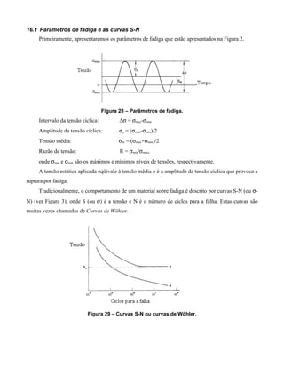 16.1 Parâmetros de fadiga e as curvas S-N
     Primeiramente, apresentaremos os parâmetros de fadiga que estão apresentados na Figura 2.




                                    Figura 28 – Parâmetros de fadiga.
     Intervalo da tensão cíclica:          ∆σ = σmax-σmin
     Amplitude da tensão cíclica:          σa = (σmax-σmin)/2
     Tensão média:                         σm = (σmax+σmin)/2
     Razão de tensão:                      R = σmin/σmax,
     onde σmax e σmin são os máximos e mínimos níveis de tensões, respectivamente.
     A tensão estática aplicada eqüivale à tensão média e é a amplitude da tensão cíclica que provoca a
ruptura por fadiga.
     Tradicionalmente, o comportamento de um material sobre fadiga é descrito por curvas S-N (ou σ-
N) (ver Figura 3), onde S (ou σ) é a tensão e N é o número de ciclos para a falha. Estas curvas são
muitas vezes chamadas de Curvas de Wöhler.




                           Figura 29 – Curvas S-N ou curvas de Wöhler.
 