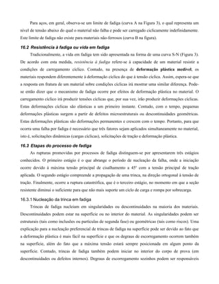Para aços, em geral, observa-se um limite de fadiga (curva A na Figura 3), o qual representa um
nível de tensão abaixo do qual o material não falha e pode ser carregado ciclicamente indefinidamente.
Este limite de fadiga não existe para materiais não-ferrosos (curva B na figura).

16.2 Resistência à fadiga ou vida em fadiga
     Tradicionalmente, a vida em fadiga tem sido apresentada na forma de uma curva S-N (Figura 3).
De acordo com esta medida, resistência à fadiga refere-se à capacidade de um material resistir a
condições de carregamento cíclico. Contudo, na presença de deformação plástica medível, os
materiais respondem diferentemente à deformação cíclica do que à tensão cíclica. Assim, espera-se que
a resposta em fratura de um material sobre condições cíclicas irá mostrar uma similar diferença. Pode-
se então dizer que o mecanismo de fadiga ocorre por efeitos de deformação plástica no material. O
carregamento cíclico irá produzir tensões cíclicas que, por sua vez, irão produzir deformações cíclicas.
Estas deformações cíclicas são elásticas a um primeiro instante. Contudo, com o tempo, pequenas
deformações plásticas surgem a partir de defeitos microestruturais ou descontinuidades geométricas.
Estas deformações plásticas são deformações permanentes e crescem com o tempo. Portanto, para que
ocorra uma falha por fadiga é necessário que três fatores sejam aplicados simultaneamente no material,
isto é, solicitações dinâmicas (cargas cíclicas), solicitações de tração e deformação plástica.

16.3 Etapas do processo de fadiga
     As rupturas promovidas por processos de fadiga distinguem-se por apresentarem três estágios
conhecidos. O primeiro estágio é o que abrange o período de nucleação da falha, onde a iniciação
ocorre devido à máxima tensão principal de cisalhamento a 45o com a tensão principal de tração
aplicada. O segundo estágio compreende a propagação de uma trinca, na direção ortogonal à tensão de
tração. Finalmente, ocorre a ruptura catastrófica, que é o terceiro estágio, no momento em que a seção
resistente diminui o suficiente para que não mais suporte um ciclo de carga e rompa por sobrecarga.

16.3.1 Nucleação da trinca em fadiga
     Trincas de fadiga nucleiam em singularidades ou descontinuidades na maioria dos materiais.
Descontinuidades podem estar na superfície ou no interior do material. As singularidades podem ser
estruturais (tais como inclusões ou partículas de segunda fase) ou geométricas (tais como riscos). Uma
explicação para a nucleação preferencial de trincas de fadiga na superfície pode ser devido ao fato que
a deformação plástica é mais fácil na superfície e que os degraus de escorregamento ocorrem também
na superfície, além do fato que a máxima tensão estará sempre posicionada em algum ponto da
superfície. Contudo, trincas de fadiga também podem iniciar no interior do corpo de prova (em
descontinuidades ou defeitos internos). Degraus de escorregamento sozinhos podem ser responsáveis
 