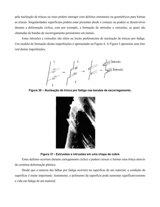 pela nucleação de trincas ou estes podem interagir com defeitos estruturais ou geométricos para formar
as trincas. Singularidades superficiais podem estar presentes desde o começo ou podem se desenvolver
durante a deformação cíclica, com por exemplo, a formação de intrusões e extrusões, as quais são
chamadas de bandas de escorregamento persistentes em metais.
     Estas intrusões e extrusões são sítios ou locais preferenciais de nucleação de trincas por fadiga.
Um modelo de formação destas imperfeições é apresentado na Figura 4. A Figura 5 apresenta uma foto
real destas imperfeições.




           Figura 30 – Nucleação de trinca por fadiga nas bandas de escorregamento.




                    Figura 31 - Extrusões e intrusões em uma chapa de cobre
     Estes defeitos ocorrem durante carregamento cíclico e podem crescer e formar uma trinca através
de contínua deformação plástica.
     Desde que a maioria das falhas por fadiga ocorrem na superfície de um material, a condição da
superfície é muito importante. Justamente, o polimento da superfície pode aumentar significativamente
a vida em fadiga de um material.
 