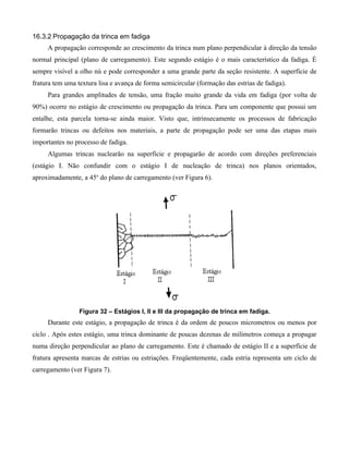 16.3.2 Propagação da trinca em fadiga
     A propagação corresponde ao crescimento da trinca num plano perpendicular à direção da tensão
normal principal (plano de carregamento). Este segundo estágio é o mais característico da fadiga. É
sempre visível a olho nú e pode corresponder a uma grande parte da seção resistente. A superfície de
fratura tem uma textura lisa e avança de forma semicircular (formação das estrias de fadiga).
     Para grandes amplitudes de tensão, uma fração muito grande da vida em fadiga (por volta de
90%) ocorre no estágio de crescimento ou propagação da trinca. Para um componente que possui um
entalhe, esta parcela torna-se ainda maior. Visto que, intrinsecamente os processos de fabricação
formarão trincas ou defeitos nos materiais, a parte de propagação pode ser uma das etapas mais
importantes no processo de fadiga.
     Algumas trincas nuclearão na superfície e propagarão de acordo com direções preferenciais
(estágio I. Não confundir com o estágio I de nucleação de trinca) nos planos orientados,
aproximadamente, a 45o do plano de carregamento (ver Figura 6).




                 Figura 32 – Estágios I, II e III da propagação de trinca em fadiga.
     Durante este estágio, a propagação de trinca é da ordem de poucos micrometros ou menos por
ciclo . Após estes estágio, uma trinca dominante de poucas dezenas de milímetros começa a propagar
numa direção perpendicular ao plano de carregamento. Este é chamado de estágio II e a superfície de
fratura apresenta marcas de estrias ou estriações. Freqüentemente, cada estria representa um ciclo de
carregamento (ver Figura 7).
 