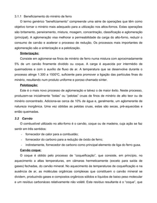 3.1.1 Beneficiamento do minério de ferro
      O termo genérico “beneficiamento” compreende uma série de operações que têm como
objetivo tornar o minério mais adequado para a utilização nos altos-fornos. Estas operações
são britamento, peneiramento, mistura, moagem, concentração, classificação e aglomeração
(principal). A aglomeração visa melhorar a permeabilidade da carga do alto-forno, reduzir o
consumo de carvão e acelerar o processo de redução. Os processos mais importantes de
aglomeração são a sinterização e a pelotização.
      Sinterização:
      Consiste em aglomerar-se finos de minério de ferro numa mistura com aproximadamente
5% de um carvão finamente dividido ou coque. A carga é aquecida por intermédio de
queimadores e com o auxílio de fluxo de ar. A temperatura que se desenvolve durante o
processo atinge 1.300 a 1500oC, suficiente para promover a ligação das partículas finas do
minério, resultando num produto uniforme e poroso chamado sínter.
      Pelotização:
      Este é o mais novo processo de aglomeração e talvez o de maior êxito. Neste processo,
produzem-se inicialmente “bolas” ou “pelotas” cruas de finos de minério de alto teor ou de
minério concentrado. Adiciona-se cerca de 10% de água e, geralmente, um aglomerante de
natureza inorgânica. Uma vez obtidas as pelotas cruas, estas são secas, pré-aquecidas e
então queimadas.

3.2    Carvão
      O combustível utilizado no alto-forno é o carvão, coque ou de madeira, cuja ação se faz
sentir em três sentidos:
      -   fornecedor de calor para a combustão;
      -   fornecedor do carbono para a redução de óxido de ferro;
      -   indiretamente, fornecedor de carbono como principal elemento de liga do ferro gusa.
      Carvão coque:
      O coque é obtido pelo processo de “coqueificação”, que consiste, em princípio, no
aquecimento a altas temperaturas, em câmaras hermeticamente (exceto para saída de
gases) fechadas, do carvão mineral. No aquecimento às temperaturas de coqueificação e na
ausência de ar, as moléculas orgânicas complexas que constituem o carvão mineral se
dividem, produzindo gases e compostos orgânicos sólidos e líquidos de baixo peso molecular
e um resíduo carbonáceo relativamente não volátil. Este resíduo resultante é o “coque”, que
 