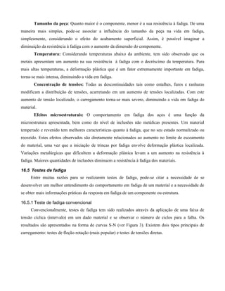 Tamanho da peça: Quanto maior é o componente, menor é a sua resistência à fadiga. De uma
maneira mais simples, pode-se associar a influência do tamanho da peça na vida em fadiga,
simplesmente, considerando o efeito do acabamento superficial. Assim, é possível imaginar a
diminuição da resistência à fadiga com o aumento da dimensão do componente.
       Temperatura: Considerando temperaturas abaixo da ambiente, tem sido observado que os
metais apresentam um aumento na sua resistência à fadiga com o decréscimo da temperatura. Para
mais altas temperaturas, a deformação plástica que é um fator extremamente importante em fadiga,
torna-se mais intensa, diminuindo a vida em fadiga.
       Concentração de tensões: Todas as descontinuidades tais como entalhes, furos e ranhuras
modificam a distribuição de tensões, acarretando em um aumento de tensões localizadas. Com este
aumento de tensão localizado, o carregamento torna-se mais severo, diminuindo a vida em fadiga do
material.
       Efeitos microestruturais: O comportamento em fadiga dos aços é uma função da
microestrutura apresentada, bem como do nível de inclusões não metálicas presentes. Um material
temperado e revenido tem melhores características quanto à fadiga, que no seu estado normalizado ou
recozido. Estes efeitos observados são diretamente relacionados ao aumento no limite de escoamento
do material, uma vez que a iniciação de trincas por fadiga envolve deformação plástica localizada.
Variações metalúrgicas que dificultem a deformação plástica levam a um aumento na resistência à
fadiga. Maiores quantidades de inclusões diminuem a resistência à fadiga dos materiais.

16.5 Testes de fadiga
     Entre muitas razões para se realizarem testes de fadiga, pode-se citar a necessidade de se
desenvolver um melhor entendimento do comportamento em fadiga de um material e a necessidade de
se obter mais informações práticas da resposta em fadiga de um componente ou estrutura.

16.5.1 Teste de fadiga convencional
     Convencionalmente, testes de fadiga tem sido realizados através da aplicação de uma faixa de
tensão cíclica (intervalo) em um dado material e se observar o número de ciclos para a falha. Os
resultados são apresentados na forma de curvas S-N (ver Figura 3). Existem dois tipos principais de
carregamento: testes de fleção-rotação (mais popular) e testes de tensões diretas.
 