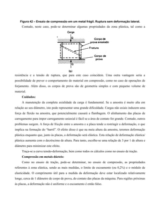Figura 42 – Ensaio de compressão em um metal frágil. Ruptura sem deformação lateral.
     Contudo, neste caso, pode-se determinar algumas propriedades da zona plástica, tal como a




resistência e a tensão de ruptura, que para este caso coincidem. Uma outra vantagem seria a
possibilidade de prever o comportamento do material em compressão, como no caso de operações de
forjamento. Além disso, os corpos de prova são de geometria simples e com pequeno volume de
material.
     Cuidados:
     A manutenção da completa axialidade da carga é fundamental. Se a amostra é muito alta em
relação ao seu diâmetro, isto pode representar uma grande dificuldade. Cargas não axiais induzem uma
força de flexão na amostra, que potencialmente causará a flambagem. O alinhamento das placas de
carregamento para impor carregamento uniaxial é fácil se a área de contato for grande. Contudo, outros
problemas surgem. A força de fricção entre a amostra e a placa tende a restringir a deformação, o que
implica na formação do “barril”. O efeito disso é que na meia altura da amostra, teremos deformação
plástica enquanto que, junto às placas, a deformação será elástica. Esta relação de deformação elástica/
plástica aumenta com o decréscimo de altura. Para tanto, escolhe-se uma relação de 3 por 1 de altura e
diâmetro para minimizar este efeito.
     Traça-se a curva tensão-deformação, bem como todos os cálculos como no ensaio de tração.
     Compressão em metais dúcteis:
     Como no ensaio de tração, pode-se determinar, no ensaio de compressão, as propriedades
referentes à zona elástica, sendo as mais medidas, o limite de escoamento (ou 0,2%) e o módulo de
elasticidade. O comprimento útil para a medida da deformação deve estar localizado relativamente
longe, cerca de 1 diâmetro de corpo de prova, do contato das placas da máquina. Para regiões próximas
às placas, a deformação não é uniforme e o escoamento é então falso.
 