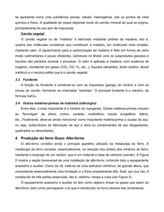 se apresenta como uma substância porosa, celular, heterogênea, sob os pontos de vista
químico e físico. A qualidade do coque depende muito do carvão mineral do qual se origina,
principalmente do seu teor de impurezas.
      Carvão vegetal:
      O carvão vegetal ou de “madeira” é fabricado mediante pirólise da madeira, isto é,
quebra das moléculas complexas que constituem a madeira, em moléculas mais simples,
mediante calor. O aquecimento para a carbonização da madeira é feito em fornos de certo
modo rudimentares e pouco eficientes, sobretudo no Brasil, pois os subprodutos gasosos e
líquidos são perdidos durante o processo. O calor é aplicado à madeira, com ausência de
oxigênio, resultando em gases (CO2, CO, H2, etc...), líquidos (alcatrões, ácido acético, álcool
metílico) e o resíduo sólido que é o carvão vegetal.

3.3    Fundente
      A função do fundente é combinar-se com as impurezas (ganga) do minério e com as
cinzas do carvão, formando as chamadas “escórias”. O principal fundente é o calcário, de
fórmula CaCo3.

3.4    Outras matérias-primas da indústria siderúrgica
      Entre elas, a mais importante é o minério de manganês. Outras matérias-primas incluem
as “ferro-ligas” de silício, cromo, vanádio, molibdênio, níquel, tungstênio, titânio,
etc...Finalmente, deve-se ainda mencionar como importante matéria-prima a sucata de aço,
ou seja, subprodutos da fabricação de aço e itens ou componentes de aço desgastados,
quebrados ou descartados.

4 Produção do ferro Gusa: Alto-forno
      O alto-forno constitui ainda o principal aparelho utilizado na metalurgia do ferro. A
metalurgia do ferro consiste, essencialmente, na redução dos óxidos dos minérios de ferro,
mediante o emprego de um redutor, que é um material a base de carbono (carvão). A Figura
2 mostra a seção transversal de uma instalação de alto-forno, incluindo todo o equipamento
acessório e auxiliar. Como se vê, trata-se de uma estrutura cilíndrica, de grande altura, que
compreende essencialmente uma fundação e o forno propriamente dito. Este, por sua vez, é
constituído de três partes essenciais, isto é, cadinho, rampa e cuba (ver Figura 3).
      O equipamento acessório e auxiliar do tem como objetivo limpar os gases que saem do
alto-forno, bem como pré-aquecer o ar que é introduzido no forno através das ventaneiras.
 