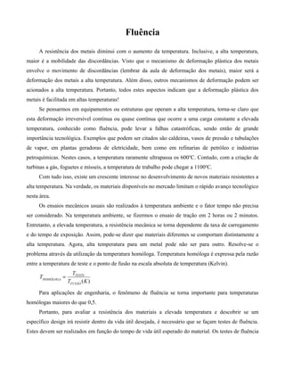 Fluência
     A resistência dos metais diminui com o aumento da temperatura. Inclusive, a alta temperatura,
maior é a mobilidade das discordâncias. Visto que o mecanismo de deformação plástica dos metais
envolve o movimento de discordâncias (lembrar da aula de deformação dos metais), maior será a
deformação dos metais a alta temperatura. Além disso, outros mecanismos de deformação podem ser
acionados a alta temperatura. Portanto, todos estes aspectos indicam que a deformação plástica dos
metais é facilitada em altas temperaturas!
     Se pensarmos em equipamentos ou estruturas que operam a alta temperatura, torna-se claro que
esta deformação irreversível contínua ou quase contínua que ocorre a uma carga constante a elevada
temperatura, conhecido como fluência, pode levar a falhas catastróficas, sendo então de grande
importância tecnológica. Exemplos que podem ser citados são caldeiras, vasos de pressão e tubulações
de vapor, em plantas geradoras de eletricidade, bem como em refinarias de petróleo e indústrias
petroquímicas. Nestes casos, a temperatura raramente ultrapassa os 600oC. Contudo, com a criação de
turbinas a gás, foguetes e mísseis, a temperatura de trabalho pode chegar a 1100oC.
     Com tudo isso, existe um crescente interesse no desenvolvimento de novos materiais resistentes a
alta temperatura. Na verdade, os materiais disponíveis no mercado limitam o rápido avanço tecnológico
nesta área.
     Os ensaios mecânicos usuais são realizados à temperatura ambiente e o fator tempo não precisa
ser considerado. Na temperatura ambiente, se fizermos o ensaio de tração em 2 horas ou 2 minutos.
Entretanto, a elevada temperatura, a resistência mecânica se torna dependente da taxa de carregamento
e do tempo de exposição. Assim, pode-se dizer que materiais diferentes se comportam distintamente a
alta temperatura. Agora, alta temperatura para um metal pode não ser para outro. Resolve-se o
problema através da utilização da temperatura homóloga. Temperatura homóloga é expressa pela razão
entre a temperatura de teste e o ponto de fusão na escala absoluta de temperatura (Kelvin).
                      TTESTE
      THOMÓLOGA =
                    TFUSÂO (K )

     Para aplicações de engenharia, o fenômeno de fluência se torna importante para temperaturas
homólogas maiores do que 0,5.
     Portanto, para avaliar a resistência dos materiais a elevada temperatura e descobrir se um
específico design irá resistir dentro da vida útil desejada, é necessário que se façam testes de fluência.
Estes devem ser realizados em função do tempo de vida útil esperado do material. Os testes de fluência
 