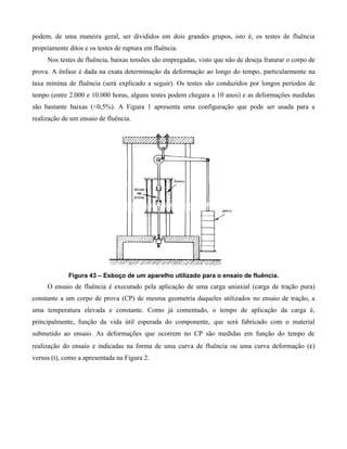 podem, de uma maneira geral, ser divididos em dois grandes grupos, isto é, os testes de fluência
propriamente ditos e os testes de ruptura em fluência.
     Nos testes de fluência, baixas tensões são empregadas, visto que não de deseja fraturar o corpo de
prova. A ênfase é dada na exata determinação da deformação ao longo do tempo, particularmente na
taxa mínima de fluência (será explicado a seguir). Os testes são conduzidos por longos períodos de
tempo (entre 2.000 e 10.000 horas, alguns testes podem chegara a 10 anos) e as deformações medidas
são bastante baixas (<0,5%). A Figura 1 apresenta uma configuração que pode ser usada para a
realização de um ensaio de fluência.




             Figura 43 – Esboço de um aparelho utilizado para o ensaio de fluência.
     O ensaio de fluência é executado pela aplicação de uma carga uniaxial (carga de tração pura)
constante a um corpo de prova (CP) de mesma geometria daqueles utilizados no ensaio de tração, a
uma temperatura elevada e constante. Como já comentado, o tempo de aplicação da carga é,
principalmente, função da vida útil esperada do componente, que será fabricado com o material
submetido ao ensaio. As deformações que ocorrem no CP são medidas em função do tempo de
realização do ensaio e indicadas na forma de uma curva de fluência ou uma curva deformação (ε)
versus (t), como a apresentada na Figura 2.
 