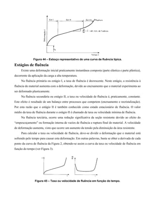 Figura 44 – Esboço representativo de uma curva de fluência típica.

Estágios de fluência
     Existe uma deformação inicial praticamente instantânea composta (parte elástica e parte plástica),
decorrente da aplicação da carga a alta temperatura.
     Na fluência primária ou estágio I, a taxa de fluência é decrescente. Neste estágio, a resistência à
fluência do material aumenta com a deformação, devido ao encruamento que o material experimenta ao
ser deformado plasticamente.
     Na fluência secundária ou estágio II, a taxa ou velocidade de fluência é, praticamente, constante.
Este efeito é resultado de um balanço entre processos que competem (encruamento e recristalização).
Por esta razão que o estágio II é também conhecido como estado estacionário de fluência. O valor
médio da taxa de fluência durante o estágio II é chamado de taxa ou velocidade mínima de fluência.
     Na fluência terciária, ocorre uma redução significativa da seção resistente devido ao efeito do
“empescoçamento” ou formação interna de vazios de fluência e ruptura final do material. A velocidade
de deformação aumenta, visto que ocorre um aumento da tensão pela diminuição da área resistente.
     Para calcular a taxa ou velocidade de fluência, deve-se dividir a deformação que o material está
sofrendo pelo tempo para causar esta deformação. Em outras palavras, basta se obter a derivada de cada
ponto da curva de fluência da Figura 2, obtendo-se assim a curva da taxa ou velocidade de fluência em
função do tempo (ver Figura 3).




                Figura 45 – Taxa ou velocidade de fluência em função do tempo.
 