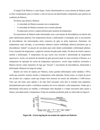 O estágio II de fluência é o mais longo. Assim, determinando-se a taxa mínima de fluência, pode-
se fazer extrapolações para se estimar a vida em serviço de determinados componentes que operem em
condições de fluência.
     Os fatores que afetam a fluência:
      -   A velocidade de fluência aumenta com a temperatura.
      -   A velocidade de fluência aumenta com a tensão aplicada.
      -   O tempo para ocorrer a ruptura diminui pelo aumento da temperatura.
     Os mecanismos de fluência estão relacionados com o movimento de discordâncias no interior dos
grãos (deformação plástica). Em temperaturas baixas, a deformação é restringida, pois os movimentos
de discordâncias são interrompidos pelos contornos de grão ou pelas impurezas. Entretanto, em
temperaturas mais elevadas, os movimentos atômicos (maior mobilidade atômica) permitem que as
discordâncias “pulem” ou passem de um plano para outro dando continuidade à deformação plástica.
Com o aumento da temperatura, o papel do contorno de grão pode mudar. Ele deixa de resistir e passa a
auxiliar a deformação. A temperatura em que ocorre esta inversão é denominada de temperatura
equicoesiva. Assim, um material de tamanho de grão grosseiro pode ser mais resistente à fluência, se a
temperatura de operação for acima da temperatura equicoesiva. Assim, ligas metálicas resistentes à
fluência devem conter elementos de liga que “travam” o movimento de discordâncias, diminuindo a
deformação (fluência) ao longo do tempo.
     Quanto aos testes de ruptura por fluência, nestes grandes deformações serão medidas (~50%),
sendo que, portanto, maiores tensões e temperaturas serão aplicadas. Nestes testes, os corpos de prova
são levados até a ruptura, sendo que tempos bem menores de ensaio são utilizados (<1.000 horas).
Visto que são testes mais rápidos e de mais fácil execução, estes têm se tornado mais populares,
principalmente para avaliar a resistência mecânica de novos materiais a alta temperatura. Ainda que a
deformação total possa ser medida, a informação mais desejada é o tempo necessário para causar a
fratura, uma dada tensão e temperatura. O tipo de resultado produzido pode ser observado na Figura 4.




                 Figura 46 – Curva log-log de um ensaio de ruptura em fluência.
 