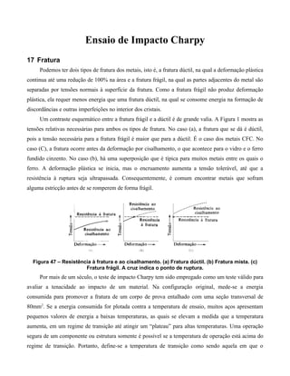 Ensaio de Impacto Charpy
17 Fratura
     Podemos ter dois tipos de fratura dos metais, isto é, a fratura dúctil, na qual a deformação plástica
continua até uma redução de 100% na área e a fratura frágil, na qual as partes adjacentes do metal são
separadas por tensões normais à superfície da fratura. Como a fratura frágil não produz deformação
plástica, ela requer menos energia que uma fratura dúctil, na qual se consome energia na formação de
discordâncias e outras imperfeições no interior dos cristais.
     Um contraste esquemático entre a fratura frágil e a dúctil é de grande valia. A Figura 1 mostra as
tensões relativas necessárias para ambos os tipos de fratura. No caso (a), a fratura que se dá é dúctil,
pois a tensão necessária para a fratura frágil é maior que para a dúctil. É o caso dos metais CFC. No
caso (C), a fratura ocorre antes da deformação por cisalhamento, o que acontece para o vidro e o ferro
fundido cinzento. No caso (b), há uma superposição que é típica para muitos metais entre os quais o
ferro. A deformação plástica se inicia, mas o encruamento aumenta a tensão tolerável, até que a
resistência à ruptura seja ultrapassada. Consequentemente, é comum encontrar metais que sofram
alguma estricção antes de se romperem de forma frágil.




  Figura 47 – Resistência à fratura e ao cisalhamento. (a) Fratura dúctil. (b) Fratura mista. (c)
                       Fratura frágil. A cruz indica o ponto de ruptura.
     Por mais de um século, o teste de impacto Charpy tem sido empregado como um teste válido para
avaliar a tenacidade ao impacto de um material. Na configuração original, mede-se a energia
consumida para promover a fratura de um corpo de prova entalhado com uma seção transversal de
80mm2. Se a energia consumida for plotada contra a temperatura de ensaio, muitos aços apresentam
pequenos valores de energia a baixas temperaturas, as quais se elevam a medida que a temperatura
aumenta, em um regime de transição até atingir um “plateau” para altas temperaturas. Uma operação
segura de um componente ou estrutura somente é possível se a temperatura de operação está acima do
regime de transição. Portanto, define-se a temperatura de transição como sendo aquela em que o
 