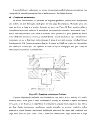 O ensaio Erichsen é padronizado por normas internacionais, sendo freqüentemente realizado para
comparação de materiais e para se verificar se a chapa possui a ductilidade desejada.

18.1 Ensaios de estiramento
     Os ensaios de estiramento são realizados em máquinas apropriadas, onde se coloca a chapa entre
uma matriz e um anel de fixação, sendo presa por uma carga de compressão. O punção aplica uma
carga que força a chapa a se abaular, formando um copo (ver Figura 1). Esses ensaios avaliam a
profundidade do copo no momento da estricção ou no momento em que ocorra a ruptura do copo. O
punção tem cabeça esférica, com 20mm de diâmetro, sendo que utiliza-se graxa grafitada no punção
como lubrificante. No ensaio Erichsen, o resultado final é a medida da altura do copo (em milímetros)
no momento em que se dá a fratura no topo do copo. A altura do copo após o ensaio é o índice Erichsen
de embutimento (IE). Existem várias especificações de chapas na ABNT que exigem um valor mínimo
para o índice de Erichsen para cada espessura de chapa, ou tipo de estampagem para qual a chapa foi
fabricada (média, profunda ou extraprfunda).




                           Figura 55 – Ensaio de embutimento Erichsen.
     Algumas máquinas são equipadas com dinamômetros, que medem a força aplicada pelo punção
durante o ensaio. Assim, pode-se tomar a queda brusca da carga, no momento da ruptura do corpo de
prova, como o fim do ensaio. A importância de se registrar a carga de fratura se justifica pelo fato de
que duas chapas supostamente semelhantes, quando ensaiadas nas mesmas condições, podem
apresentar a mesma altura do copo (mesma ductilidade), porém uma das chapas pode precisar de uma
carga muito maior do que a outra. Assim, a chapa que rompeu com a carga menor seria a chapa
 