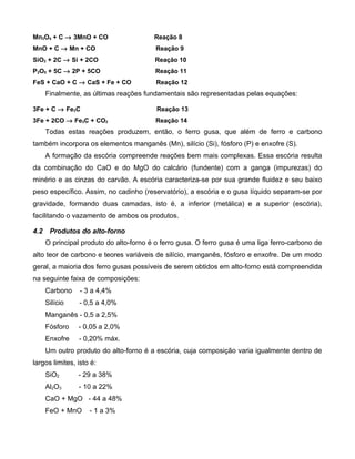 Mn3O4 + C → 3MnO + CO                    Reação 8
MnO + C → Mn + CO                        Reação 9
SiO2 + 2C → Si + 2CO                     Reação 10
P2O5 + 5C → 2P + 5CO                     Reação 11
FeS + CaO + C → CaS + Fe + CO             Reação 12
      Finalmente, as últimas reações fundamentais são representadas pelas equações:

3Fe + C → Fe3C                            Reação 13
3Fe + 2CO → Fe3C + CO2                   Reação 14
      Todas estas reações produzem, então, o ferro gusa, que além de ferro e carbono
também incorpora os elementos manganês (Mn), silício (Si), fósforo (P) e enxofre (S).
      A formação da escória compreende reações bem mais complexas. Essa escória resulta
da combinação do CaO e do MgO do calcário (fundente) com a ganga (impurezas) do
minério e as cinzas do carvão. A escória caracteriza-se por sua grande fluidez e seu baixo
peso específico. Assim, no cadinho (reservatório), a escória e o gusa líquido separam-se por
gravidade, formando duas camadas, isto é, a inferior (metálica) e a superior (escória),
facilitando o vazamento de ambos os produtos.

4.2    Produtos do alto-forno
      O principal produto do alto-forno é o ferro gusa. O ferro gusa é uma liga ferro-carbono de
alto teor de carbono e teores variáveis de silício, manganês, fósforo e enxofre. De um modo
geral, a maioria dos ferro gusas possíveis de serem obtidos em alto-forno está compreendida
na seguinte faixa de composições:
      Carbono    - 3 a 4,4%
      Silício    - 0,5 a 4,0%
      Manganês - 0,5 a 2,5%
      Fósforo   - 0,05 a 2,0%
      Enxofre   - 0,20% máx.
      Um outro produto do alto-forno é a escória, cuja composição varia igualmente dentro de
largos limites, isto é:
      SiO2      - 29 a 38%
      Al2O3     - 10 a 22%
      CaO + MgO - 44 a 48%
      FeO + MnO     - 1 a 3%
 
