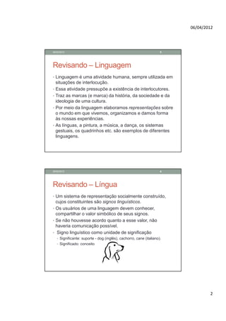 06/04/2012




28/02/2012                                                           3




Revisando – Linguagem
• Linguagem é uma atividade humana, sempre utilizada em
    situações de interlocução.
•   Essa atividade pressupõe a existência de interlocutores.
•   Traz as marcas (e marca) da história, da sociedade e da
    ideologia de uma cultura.
•   Por meio da linguagem elaboramos representações sobre
    o mundo em que vivemos, organizamos e damos forma
    às nossas experiências.
•   As línguas, a pintura, a música, a dança, os sistemas
    gestuais, os quadrinhos etc. são exemplos de diferentes
    linguagens.




28/02/2012                                                           4




Revisando – Língua
• Um sistema de representação socialmente construído,
  cujos constituintes são signos linguísticos.
• Os usuários de uma linguagem devem conhecer,
  compartilhar o valor simbólico de seus signos.
• Se não houvesse acordo quanto a esse valor, não
  haveria comunicação possível.
• Signo linguístico como unidade de significação
    • Significante: suporte - dog (inglês), cachorro, cane (italiano).
    • Significado: conceito




                                                                                 2
 
