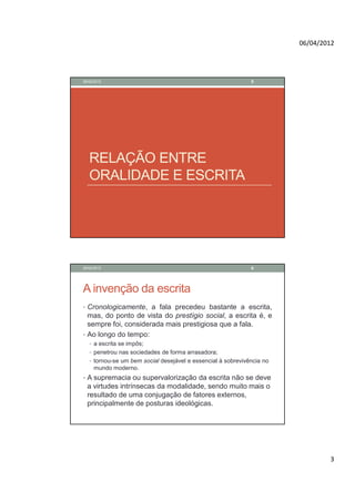 06/04/2012




28/02/2012                                                    5




   RELAÇÃO ENTRE
   ORALIDADE E ESCRITA




28/02/2012                                                    6




A invenção da escrita
• Cronologicamente, a fala precedeu bastante a escrita,
  mas, do ponto de vista do prestígio social, a escrita é, e
  sempre foi, considerada mais prestigiosa que a fala.
• Ao longo do tempo:
   • a escrita se impôs;
   • penetrou nas sociedades de forma arrasadora;
   • tornou-se um bem social desejável e essencial à sobrevivência no
     mundo moderno.
• A supremacia ou supervalorização da escrita não se deve
  a virtudes intrínsecas da modalidade, sendo muito mais o
  resultado de uma conjugação de fatores externos,
  principalmente de posturas ideológicas.




                                                                                3
 
