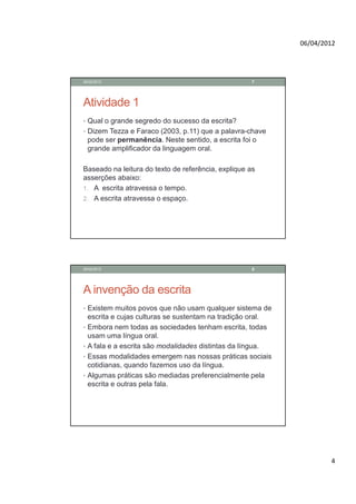 06/04/2012




28/02/2012                                            7




Atividade 1
• Qual o grande segredo do sucesso da escrita?
• Dizem Tezza e Faraco (2003, p.11) que a palavra-chave
    pode ser permanência. Neste sentido, a escrita foi o
    grande amplificador da linguagem oral.

Baseado na leitura do texto de referência, explique as
asserções abaixo:
1. A escrita atravessa o tempo.
2. A escrita atravessa o espaço.




28/02/2012                                            8




A invenção da escrita
• Existem muitos povos que não usam qualquer sistema de
    escrita e cujas culturas se sustentam na tradição oral.
•   Embora nem todas as sociedades tenham escrita, todas
    usam uma língua oral.
•   A fala e a escrita são modalidades distintas da língua.
•   Essas modalidades emergem nas nossas práticas sociais
    cotidianas, quando fazemos uso da língua.
•   Algumas práticas são mediadas preferencialmente pela
    escrita e outras pela fala.




                                                                      4
 