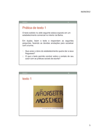 06/04/2012




28/02/2012                                         9




Prática de texto 1
O texto exibido no slide seguinte estava exposto em um
estabelecimento comercial no interior da Bahia.

Em duplas, leiam o texto e respondam as seguintes
perguntas, fazendo as devidas anotações para socializar
com a turma.

1. Que aviso o dono do estabelecimento queria dar a seus
   fregueses?
2. O que o texto permite concluir sobre o contato de seu
   autor com as práticas sociais de escrita?




28/02/2012                                         10




texto 1




                                                                   5
 