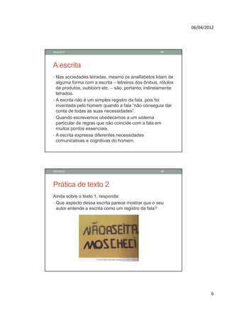 06/04/2012




28/02/2012                                           11




A escrita
• Nas sociedades letradas, mesmo os analfabetos lidam de
  alguma forma com a escrita – letreiros dos ônibus, rótulos
  de produtos, outdoors etc. – são, portanto, indiretamente
  letrados.
• A escrita não é um simples registro da fala, pois foi
  inventada pelo homem quando a fala “não conseguia dar
  conta de todas as suas necessidades”.
• Quando escrevemos obedecemos a um sistema
  particular de regras que não coincide com a fala em
  muitos pontos essenciais.
• A escrita expressa diferentes necessidades
  comunicativas e cognitivas do homem.




28/02/2012                                           12




Prática de texto 2
Ainda sobre o texto 1, responda:
• Que aspecto dessa escrita parece mostrar que o seu
  autor entende a escrita como um registro da fala?




                                                                       6
 