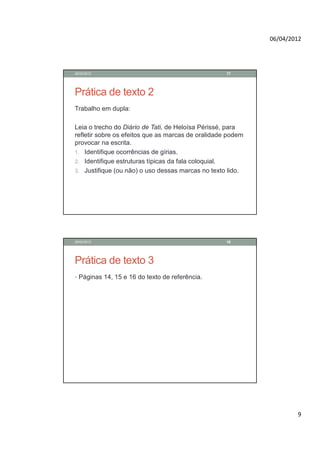 06/04/2012




28/02/2012                                          17




Prática de texto 2
Trabalho em dupla:

Leia o trecho do Diário de Tati, de Heloísa Périssé, para
refletir sobre os efeitos que as marcas de oralidade podem
provocar na escrita.
1. Identifique ocorrências de gírias.
2. Identifique estruturas típicas da fala coloquial.
3. Justifique (ou não) o uso dessas marcas no texto lido.




28/02/2012                                          18




Prática de texto 3
• Páginas 14, 15 e 16 do texto de referência.




                                                                     9
 