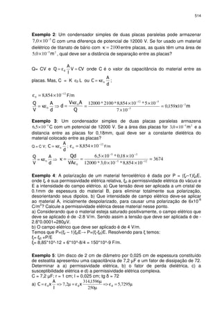 514
Exemplo 2: Um condensador simples de duas placas paralelas pode armazenar
5
100,7 −
× C com uma diferença de potencial de 12000 V. Se for usado um material
dielétrico de titanato de bário com 2100=κ entre placas, as quais têm uma área de
25
100,5 −
× , qual deve ser a distância de separação entre as placas?
Q= CV e =ε= onde C é o valor da capacitância do material entre as
placas. Mas, C = K ε0 L ou 0κε= ;
12
0 10854,8 −
×=ε F/m
κε= 0
0κε
= 3
5
512
10159,0
107
105*10854,8*2100*12000 −
−
−−
=
×
××
=
Exemplo 3: Um condensador simples de duas placas paralelas armazena
5
105,6 −
× C com um potencial de 12000 V. Se a área das placas for 25
100,3 −
× e a
distancia entre as placas for 0,18mm, qual deve ser a constante dielétrica do
material colocado entre as placas?
Q = C V; 0κε= ;
12
0 10854,8 −
×=ε F/m
κε= 0
0ε
=κ 3674
10854,8*100,3*12000
1018,0*105,6
125
35
=
××
××
= −−
−−
Exemplo 4: A polarização de um material ferroelétrico é dada por P = ( r–1) 0E,
onde r é sua permissividade elétrica relativa, 0 a permissividade elétrica do vácuo e
E a intensidade do campo elétrico. a) Que tensão deve ser aplicada a um cristal de
0.1mm de espessura do material B, para eliminar totalmente sua polarização,
desorientando seus dipolos. b) Que intensidade de campo elétrico deve-se aplicar
ao material A, inicialmente despolarizado, para causar uma polarização de 6x10-8
C/m
2
? Calcule a permissividade elétrica desse material nesse ponto.
a) Considerando que o material esteja saturado positivamente, o campo elétrico que
deve se aplicado é de -2.8 V/m. Sendo assim a tensão que deve ser aplicada é de -
2.8*0.0001=280µV.
b) O campo elétrico que deve ser aplicado é de 4 V/m.
Temos que P=( r – 1) 0E P=( - 0)E. Resolvendo para temos:
= 0 +P/E
= 8,85*10^-12 + 6*10^-8/4 = 150*10^-9 F/m.
Exemplo 5: Um disco de 2 cm de diâmetro por 0,025 cm de espessura constituído
de esteatita apresentou uma capacitância de 7,2 µF e um fator de dissipação de 72.
Determinar a a) permissividade elétrica, b) o fator de perda dielétrica, c) a
susceptibilidade elétrica e d) a permissividade elétrica complexa.
C = 7,2 µF; r = 1 cm; l = 0,025 cm; tg = 72
a) µ=ε=>
µ
µ
ε=µ=>ε= 7295,5
250
1596,314
2,7
 