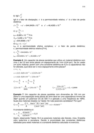 515
b)
'
"
ε
ε
=δ
tgδ é o fator de dissipação; 'ε é a permissividade relativa; "ε é o fator de perda
dielétrica
0
'
ε
ε
=ε 'ε = 644,8408 x 10 3
e "ε = 46,4285 x 10 6
c) 1
0
−
ε
ε
=χ
ε0 = 8,885 x 10
–12
F/m
ε = 5,295 x 10
–6
F/m
χ = 644,8586 x 10
3
d) efc = εr + j ´´
ε
efc é a permissividade efetiva complexa; ´´
ε o fator de perda dielétrica;
εr permissividade elétrica relativa [F/m].
=
ε
ε
=ε
0
644,8408 x 10
3
efc = 644,8408 x 10
3
+ j 46,4285 x 10
6
Exemplo 6: Um capacitor de placas paralelas que utiliza um material dielétrico com
uma r de 2,5 tem entre placas um espaçamento de 1mm (0,04 pol.). Se for usado
um outro material, porém com uma constante dielétrica de 4,0 e a capacitância não
for alterada, qual deve ser o novo espaçamento entre placas?
0r ⋅=
1212
102125,21085,8)5,2( −−
×=×⋅=
1212
1054,31085,8)0,4( −−
×=×⋅=
L
A
C ⋅= e
L
A
L
A
⋅=⋅
⋅×=⋅× −− 1212
1054,3
1
1021,2 6,1
102125,2
1054,3
12
12
=
×
×
= −
−
Exemplo 7: Um capacitor de placas paralelas com dimensões de 100 mm por
25mm e uma separação entre placas de 3mm deve ter uma capacitância mínima de
38pF quando um potencial CA de 500 V é aplicado a uma freqüência de 1MHz.
Quais dos materiais listados na Tabela 18.4 são possíveis candidatos? Por quê?
12
3
312
106,45
²][105,2
][103*][1038* −
−
−−
=ε→==ε→ε=
A constante dielétrica é:
15,5
1085,8
106,45
12
12
0
==
ε
ε
=ε −
−
Assim, observando Tabela 18.4 os possíveis materiais são titanato, mica, Enstatita
vidro soda-lime e porcelana. Devido à proximidade das constantes dielétricas
tabeladas para estes materiais e a constante dielétrica calculada no exercício.
 