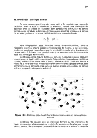 517
18.4 Dielétricos - descrição atômica
Se uma mesma quantidade de carga elétrica for mantida nas placas do
capacitor, antes e após a introdução do dielétrico, haverá uma diminuição do
potencial entre as placas do capacitor, com conseqüente diminuição do campo
elétrico, ao se introduzir o dielétrico. A introdução do dielétrico enfraquece o campo
de um valor igual ao da constante dielétrica relativa do material utilizado:
ξ
= 0
(18.11)
Para compreender esse resultado obtido experimentalmente, torna-se
necessário examinar alguns aspectos microscópicos da matéria. O que acontece,
em termos atômicos e moleculares, quando um dielétrico é submetido à ação de um
campo elétrico? Existem duas possibilidades (que veremos mais detalhadamente
após esta introdução de conceitos).
Dielétricos polares: Alguns dielétricos, como as moléculas de água, possuem
um momento de dipolo elétrico permanente. Tais materiais (chamados de dielétricos
polares) tendem a se alinhar com o campo elétrico externo como nos mostra a
Figura 18.5. Pelo fato de as moléculas estarem em constante agitação térmica, este
alinhamento não é completo, mas aumenta quando cresce a intensidade do campo
aplicado ou quando a temperatura diminui.
Figura 18.5 - Dielétrico polar, há alinhamento dos mesmos por um campo elétrico
externo.
Dielétricos não-polares: Quer as moléculas tenham ou não momentos de
dipolo permanentes, elas os adquirem por indução, ao serem colocadas num campo
elétrico externo. Sabemos que o campo elétrico externo tende a “esticar” a molécula
 