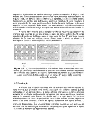 518
separando ligeiramente os centros de carga positiva e negativa. A Figura 18.6a
mostra uma lâmina dielétrica sem aplicação de nenhum campo elétrico externo. Na
Figura 18.6b, um campo elétrico externo E0 é aplicado, sendo seu efeito separar
ligeiramente os centros das distribuições positiva e negativa. O efeito resultante é
uma acumulação de carga positiva na face direita da placa dielétrica, e de carga
negativa na face esquerda. A placa como um todo, permanece eletricamente neutra,
não havendo excesso de carga em qualquer elemento de volume no interior do
dielétrico.
A Figura 18.6c mostra que as cargas superficiais induzidas aparecem de tal
maneira que o campo E’, por elas criado, se opõe ao campo externo E0. O campo
resultante E dentro do dielétrico, que é o vetor soma de E0 e E’, aponta na mesma
direção de E0 mas tem módulo menor. Deste modo, o efeito do dielétrico é
enfraquecer o campo elétrico aplicado dentro do dielétrico.
Figura 18.6 - (a) Uma lâmina dielétrica, indicando os átomos neutros no interior da
lâmina. (b) Um campo elétrico externo é aplicado, esticando os átomos e separando
os centros de carga positiva e negativa. (c) O efeito resultante é o aparecimento de
cargas superficiais. Estas cargas criam um campo E’, que se opõe ao campo
externo E0 aplicado.
18.5 Polarização
A maioria dos materiais isolantes tem um número reduzido de elétrons ou
íons móveis que permitem uma ínfima passagem de corrente elétrica quando
colocados em um campo elétrico. O campo elétrico interage nos isolantes elétricos
provocando um ligeiro deslocamento no balanço das cargas positivas e negativas
dentro do material para formar um dipolo elétrico e são assim denominados
materiais dielétricos. Duas cargas pontuais de modulo q e sinais opostos, separados
entre si de uma distância s (eixo do dipolo), constituem um dipolo elétrico. O
momento desse dipolo,
→
, é uma grandeza vetorial de módulo qs, com a direção da
reta que une as duas cargas e sentido da carga negativa para a positiva. A Figura
18.7 ilustra o momento do dipolo elétrico discreto.
 