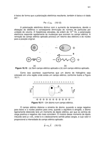 521
é baixo de forma que a polarização eletrônica resultante, também é baixa e é dada
por:
Pe = Σ µe (18.12)
A polarização eletrônica diminui com o aumento da temperatura, devido a
dilatação do dielétrico e conseqüente diminuição do número de partículas por
unidade de volume. A freqüências elevadas, da ordem de 10
16
Hz, a polarização
eletrônica responde rapidamente às mudanças que ocorrem no campo elétrico. A
remoção do campo elétrico aplicado provoca um retorno dos elétrons e do núcleo
para a posição original.
(a) (b)
Figura 18.10 - (a) Sem campo elétrico aplicado e (b) com campo elétrico aplicado.
Como isso acontece: suponhamos que um átomo de hidrogênio seja
colocado em uma região onde exista um campo elétrico, conforme ilustra a Figura
18.11.
Figura 18.11 - Um átomo num campo elétrico.
O campo elétrico distorce a simetria do átomo, puxando a carga negativa
para baixo e o núcleo positivo para cima, quando o equilíbrio é atingido, o átomo
ligeiramente distorcido terá um momento de dipolo elétrico, por que os centros de
carga positiva e negativa não mais coincidem. O modulo desse momento de dipolo
induzido será .= , onde b é o deslocamento sofrido pelas cargas, e cujo valor é
proporcional a intensidade do campo elétrico aplicado:
→→
Εα= . (18.13)
 