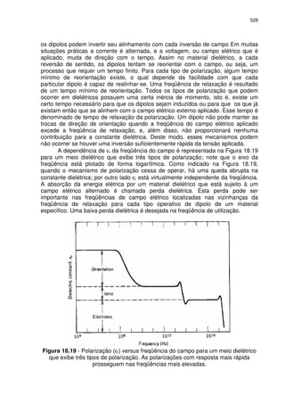 528
os dipolos podem invertir seu alinhamento com cada inversão de campo Em muitas
situações práticas a corrente é alternada, e a voltagem, ou campo elétrico que é
aplicado, muda de direção com o tempo. Assim no material dielétrico, a cada
reversão de sentido, os dipolos tentam se reorientar com o campo, ou seja, um
processo que requer um tempo finito. Para cada tipo de polarização, algum tempo
mínimo de reorientação existe, o qual depende da facilidade com que cada
particular dipolo é capaz de realinhar-se. Uma freqüência de relaxação é resultado
de um tempo mínimo de reorientação. Todos os tipos de polarização que podem
ocorrer em dielétricos possuem uma certa inércia de momento, isto é, existe um
certo tempo necessário para que os dipolos sejam induzidos ou para que os que já
existam então que se alinhem com o campo elétrico externo aplicado. Esse tempo é
denominado de tempo de relaxação da polarização. Um dipolo não pode manter as
trocas de direção de orientação quando a freqüência do campo elétrico aplicado
excede a freqüência de relaxação, e, além disso, não proporcionará nenhuma
contribuição para a constante dielétrica. Deste modo, esses mecanismos podem
não ocorrer se houver uma inversão suficientemente rápida da tensão aplicada.
A dependência de εr da freqüência do campo é representada na Figura 18.19
para um meio dielétrico que exibe três tipos de polarização; note que o eixo da
freqüência está plotado de forma logarítmica. Como indicado na Figura 18.19,
quando o mecanismo de polarização cessa de operar, há uma queda abrupta na
constante dielétrica; por outro lado εr está virtualmente independente da freqüência.
A absorção da energia elétrica por um material dielétrico que está sujeito à um
campo elétrico alternado é chamada perda dielétrica. Esta perda pode ser
importante nas freqüências de campo elétrico localizadas nas vizinhanças da
freqüência de relaxação para cada tipo operativo de dipolo de um material
específico. Uma baixa perda dielétrica é desejada na freqüência de utilização.
Figura 18.19 - Polarização (εr) versus freqüência do campo para um meio dielétrico
que exibe três tipos de polarização. As polarizações com resposta mais rápida
prosseguem nas freqüências mais elevadas.
 