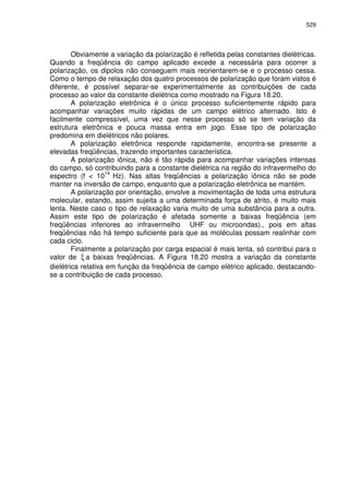 529
Obviamente a variação da polarização é refletida pelas constantes dielétricas.
Quando a freqüência do campo aplicado excede a necessária para ocorrer a
polarização, os dipolos não conseguem mais reorientarem-se e o processo cessa.
Como o tempo de relaxação dos quatro processos de polarização que foram vistos é
diferente, é possível separar-se experimentalmente as contribuições de cada
processo ao valor da constante dielétrica como mostrado na Figura 18.20.
A polarização eletrônica é o único processo suficientemente rápido para
acompanhar variações muito rápidas de um campo elétrico alternado. Isto é
facilmente compressível, uma vez que nesse processo só se tem variação da
estrutura eletrônica e pouca massa entra em jogo. Esse tipo de polarização
predomina em dielétricos não polares.
A polarização eletrônica responde rapidamente, encontra-se presente a
elevadas freqüências, trazendo importantes característica.
A polarização iônica, não é tão rápida para acompanhar variações intensas
do campo, só contribuindo para a constante dielétrica na região do infravermelho do
espectro (f < 10
14
Hz). Nas altas freqüências a polarização iônica não se pode
manter na inversão de campo, enquanto que a polarização eletrônica se mantém.
A polarização por orientação, envolve a movimentação de toda uma estrutura
molecular, estando, assim sujeita a uma determinada força de atrito, é muito mais
lenta. Neste caso o tipo de relaxação varia muito de uma substância para a outra.
Assim este tipo de polarização é afetada somente a baixas freqüência (em
freqüências inferiores ao infravermelho UHF ou microondas)., pois em altas
freqüências não há tempo suficiente para que as moléculas possam realinhar com
cada ciclo.
Finalmente a polarização por carga espacial é mais lenta, só contribui para o
valor de ξ a baixas freqüências. A Figura 18.20 mostra a variação da constante
dielétrica relativa em função da freqüência de campo elétrico aplicado, destacando-
se a contribuição de cada processo.
 