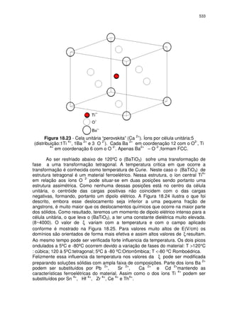 533
Figura 18.23 - Cela unitária “perovskita” (Ca
2+
). Íons por célula unitária:5
(distribuição:1Ti
4+
, 1Ba
2+
e 3 O
2-
). Cada Ba
2+
em coordenação 12 com o O
2-
, Ti
4+
em coordenação 6 com o O
2-
. Apenas Ba
2+
– O
2-
,formam FCC.
Ao ser resfriado abaixo de 120ºC o (BaTiO3) sofre uma transformação de
fase a uma transformação tetragonal. A temperatura critica em que ocorre a
transformação é conhecida como temperatura de Curie. Neste caso o (BaTiO3) de
estrutura tetragonal é um material ferroelétrico. Nessa estrutura, o íon central Ti
4+
em relação aos íons O 2-
pode situar-se em duas posições sendo portanto uma
estrutura assimétrica. Como nenhuma dessas posições está no centro da célula
unitária, o centróide das cargas positivas não coincidem com o das cargas
negativas, formando, portanto um dipolo elétrico. A Figura 18.24 ilustra o que foi
descrito, embora esse deslocamento seja inferior a uma pequena fração de
angstrons, é muito maior que os deslocamentos químicos que ocorre na maior parte
dos sólidos. Como resultado, teremos um momento de dipolo elétrico intenso para a
célula unitária, o que leva o (BaTiO3), a ter uma constante dielétrica muito elevada.
(8~4000). O valor de ξ variam com a temperatura e com o campo aplicado
conforme é mostrado na Figura 18.25. Para valores muito altos de E(V/cm) os
domínios são orientados de forma mais efetiva e assim altos valores de ξ resultam.
Ao mesmo tempo pode ser verificada forte influencia da temperatura. Os dois picos
ondulados a 5ºC e -80ºC ocorrem devido a variação de fases do material: T >120°C
: cúbica; 120 à 5ºC:tetragonal; 5ºC à -80 ºC:Ortorrômbica; T <-80 ºC Romboédrica.
Felizmente essa influencia da temperatura nos valores da ξ pode ser modificada
preparando soluções sólidas com ampla faixa de composições. Parte dos íons Ba
2+
podem ser substituídos por Pb 2+
, Sr 2+
, Ca 2+
e Cd 2+
mantendo as
características ferroelétricas do material. Assim como o dos íons Ti
4+
podem ser
substituídos por Sn 4+
, Hf 4+
, Zr 4+
, Ce 4+
e Th4+
.
 