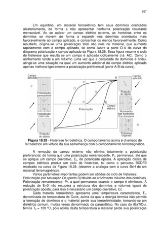 537
Em equilíbrio, um material ferroelétrico tem seus domínios orientados
aleatoriamente, de forma a não apresentar nenhuma polarização resultante
mensurável. Ao se aplicar um campo elétrico externo, as fronteiras entre os
domínios se movem de forma a expandir nos domínios orientados mais
favoravelmente ao campo aplicado, e concentrar os menos favoravelmente. Como
resultado, origina-se uma polarização total não nula no material, que aumenta
rapidamente com o campo aplicado, tal como ilustra a parte O-A da curva do
diagrama polarização x campo aplicado da Figura 18.28. Essa figura resume o ciclo
de histerese que resulta se um campo é aplicado ciclicamente (i.é. AC). Como o
alinhamento tende a um máximo (uma vez que a densidade de domínios é finita),
atinge-se uma situação na qual um aumento adicional do campo elétrico aplicado
apenas melhora ligeiramente a polarização preferencial (parte A-B da curva).
Figura 18.28 - Histerese ferroelétrica. O comportamento acima é chamado de
ferroelétrico em virtude da sua semelhança com o comportamento ferromagnético.
A remoção do campo externo não elimina totalmente a polarização
preferencial, de forma que uma polarização remanescente, Pr, permanece, até que
se aplique um campo coercitivo, Ec, de polaridade oposta. A aplicação cíclica de
campos elétricos produz um ciclo de histerese, tal como o percurso BCDFB
mostrado na curva da Figura 18.28. (observe a analogia com a curva BxH de um
material ferromagnético).
Vários parâmetros importantes podem ser obtidos do ciclo de histerese:
Polarização por saturação Os (ponto B):devida ao crecimento máximo dos domínios,
Polarização remanescente, Pr, a quel permanece quando o campo é eliminado. A
redução de E=0 não recupera a estrutura dos domínios a volumes iguais de
polarização oposta, para isso é necessário um campo coersitivo, Ec.
Cada material ferroelétrico apresenta uma temperatura característica, Tc,
denominada de temperatura de Curie, acima da qual a energia térmica não permite
a formação de domínios e o material perde sua ferroeletricidade, tornando-se um
dielétrico comum, muitas vezes denominado de paraelétrico. No caso do (BaTiO3),
temos Tc = 120 ºC, pois acima desta temperatura o material perde sua polarização
 