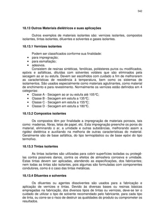 542
18.13 Outros Materiais dielétricos e suas aplicações
Outros exemplos de materiais isolantes são: vernizes isolantes, compostos
isolantes, tintas isolantes, diluentes e solventes e gases isolantes.
18.13.1 Vernizes isolantes
Podem ser classificados conforme sua finalidade:
• para impregnação;
• para esmaltação;
• adesivos.
Consistem de resinas sintéticas, fenólicas, poliésteres puros ou modificados,
epóxis e asfálticas, diluídas com solventes voláteis que são eliminados pela
secagem ao ar ou estufa. Devem ser escolhidos com cuidado a fim de melhorarem
as características de resistência à temperatura, bem como os sistemas de
isolamentos. São usados especialmente como materiais aglutinantes, como material
de enchimento e para revestimento. Normalmente os vernizes estão definidos em 4
categorias:
• Classe A - Secagem ao ar ou estufa até 105°C;
• Classe B - Secagem em estufa a 135°C;
• Classe C - Secagem em estufa a 155°C;
• Classe D - Secagem em estufa a 180°C.
18.13.2 Compostos isolantes
Os compostos têm por finalidade a impregnação de materiais porosos, tais
como: madeiras, fibras, telas de papel, etc. Esta impregnação preenche os poros do
material, eliminando o ar, a umidade e outras substâncias, melhorando assim a
rigidez dielétrica e auxiliando na melhoria de outras características do material.
Geralmente são de base asfáltica, do tipo termoplástico ou de base epóxi do tipo
termofixo.
18.13.3 Tintas isolantes
As tintas isolantes são utilizadas para cobrir superfícies isoladas ou protegê-
las contra possíveis danos, contra os efeitos de atmosfera corrosiva e umidade.
Estas tintas devem ser aplicadas, atendendo as especificações, dos fabricantes;
nem todas as tintas são isolantes, pois algumas são formuladas com componentes
condutores, como é o caso das tintas metálicas.
18.13.4 Diluentes e solventes
Os diluentes ou agentes dissolventes são usados para a fabricação e
aplicação de vernizes e tintas. Devido às diversas bases ou resinas básicas
empregadas na fabricação, dos diversos tipos de tintas ou vernizes, deve-se ter o
cuidado de utilizar o tipo de solvente recomendado pelo fabricante, para cada tipo
de tinta, ou corre-se o risco de destruir as qualidades do produto ou comprometer os
resultados.
 