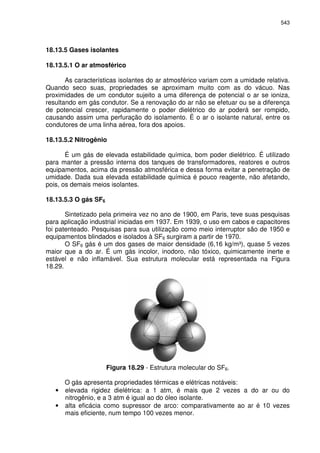 543
18.13.5 Gases isolantes
18.13.5.1 O ar atmosférico
As características isolantes do ar atmosférico variam com a umidade relativa.
Quando seco suas, propriedades se aproximam muito com as do vácuo. Nas
proximidades de um condutor sujeito a uma diferença de potencial o ar se ioniza,
resultando em gás condutor. Se a renovação do ar não se efetuar ou se a diferença
de potencial crescer, rapidamente o poder dielétrico do ar poderá ser rompido,
causando assim uma perfuração do isolamento. É o ar o isolante natural, entre os
condutores de uma linha aérea, fora dos apoios.
18.13.5.2 Nitrogênio
É um gás de elevada estabilidade química, bom poder dielétrico. É utilizado
para manter a pressão interna dos tanques de transformadores, reatores e outros
equipamentos, acima da pressão atmosférica e dessa forma evitar a penetração de
umidade. Dada sua elevada estabilidade química é pouco reagente, não afetando,
pois, os demais meios isolantes.
18.13.5.3 O gás SF6
Sintetizado pela primeira vez no ano de 1900, em Paris, teve suas pesquisas
para aplicação industrial iniciadas em 1937. Em 1939, o uso em cabos e capacitores
foi patenteado. Pesquisas para sua utilização como meio interruptor são de 1950 e
equipamentos blindados e isolados à SF6 surgiram a partir de 1970.
O SF6 gás é um dos gases de maior densidade (6,16 kg/m³), quase 5 vezes
maior que a do ar. É um gás incolor, inodoro, não tóxico, quimicamente inerte e
estável e não inflamável. Sua estrutura molecular está representada na Figura
18.29.
Figura 18.29 - Estrutura molecular do SF6.
O gás apresenta propriedades térmicas e elétricas notáveis:
• elevada rigidez dielétrica: a 1 atm, é mais que 2 vezes a do ar ou do
nitrogênio, e a 3 atm é igual ao do óleo isolante.
• alta eficácia como supressor de arco: comparativamente ao ar é 10 vezes
mais eficiente, num tempo 100 vezes menor.
 