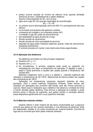 544
• produz enorme redução do número de elétrons livres (grande afinidade
eletrônica do flúor), restabelecendo a rigidez dielétrica.
Quanto à decomposição do SF6, tem-se que:
• após arco o gás SF6 tem grande capacidade de recombinação:
SF6 S + 6F
• no entanto ocorre decomposição acima de 500 ºC e principalmente sob arco
elétrico.
• os principais sub-produtos são gasosos e sólidos.
• a presença de umidade e os compostos ácidos (HF).
a umidade no gás SF6 pode ser proveniente de:
• permeabilidade da água através de o’rings;
• difusão através de vazamentos;
• difusão através da micro-porosidade do alumínio;
• absorção de água pelos materiais orgânicos (graxas, haste de acionamento,
isoladores poliméricos).
O controle consiste em manter o teor dentro dos limites especificados.
18.14 Aplicação dos dielétricos
Os dielétricos se dividem em três principais categorias:
a) Aqueles com 12<ξ ;
b) Aqueles com 12>ξ ;
c) Os ferroelétricos. A primeira categoria pode ainda se subdividir em
subcategorias com base na temperatura de operação. O algodão a seda, o
papel e vários polímeros e líquidos são usados quando a temperatura não
excede 90ºC.
Materiais inorgânicos como a mica e o absteto e materiais orgânicos são
utilizados a temperaturas de até 130ºC. Aglutinantes de silicone podem ser usados
até a temperatura de 180ºC.
Aplicações em temperaturas superiores requerem isolantes de mica,
porcelana, vidro e outros materiais inorgânicos similares. Estes últimos são
utilizados em aplicações que envolvem alta tensão, pois são menos sensíveis a
rupturas. Neste caso é necessário que o dielétrico não absorva a umidade de modo
a manter elevada rigidez dielétrica. Para diminuir a absorção de umidade, e ainda
eliminar poros e fissuras da superfície, que podem facilitar a condução elétrica,
esses dispositivos geralmente tem a sua superfície vitrificada.
18.15 Materiais isolantes sólidos
Isolante elétrico é todo material de tão baixa condutividade que a pequena
corrente que passa por ele, quando submetido a uma diferença de potencial, pode
ser desprezada. Isolador é um corpo constituído por material isolante. Corrente de
fuga são as correntes que fluem pelos materiais isolantes.
 