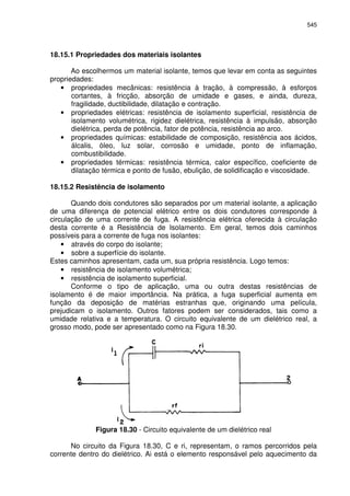 545
18.15.1 Propriedades dos materiais isolantes
Ao escolhermos um material isolante, temos que levar em conta as seguintes
propriedades:
• propriedades mecânicas: resistência à tração, à compressão, à esforços
cortantes, à fricção, absorção de umidade e gases, e ainda, dureza,
fragilidade, ductibilidade, dilatação e contração.
• propriedades elétricas: resistência de isolamento superficial, resistência de
isolamento volumétrica, rigidez dielétrica, resistência à impulsão, absorção
dielétrica, perda de potência, fator de potência, resistência ao arco.
• propriedades químicas: estabilidade de composição, resistência aos ácidos,
álcalis, óleo, luz solar, corrosão e umidade, ponto de inflamação,
combustibilidade.
• propriedades térmicas: resistência térmica, calor específico, coeficiente de
dilatação térmica e ponto de fusão, ebulição, de solidificação e viscosidade.
18.15.2 Resistência de isolamento
Quando dois condutores são separados por um material isolante, a aplicação
de uma diferença de potencial elétrico entre os dois condutores corresponde à
circulação de uma corrente de fuga. A resistência elétrica oferecida à circulação
desta corrente é a Resistência de Isolamento. Em geral, temos dois caminhos
possíveis para a corrente de fuga nos isolantes:
• através do corpo do isolante;
• sobre a superfície do isolante.
Estes caminhos apresentam, cada um, sua própria resistência. Logo temos:
• resistência de isolamento volumétrica;
• resistência de isolamento superficial.
Conforme o tipo de aplicação, uma ou outra destas resistências de
isolamento é de maior importância. Na prática, a fuga superficial aumenta em
função da deposição de matérias estranhas que, originando uma película,
prejudicam o isolamento. Outros fatores podem ser considerados, tais como a
umidade relativa e a temperatura. O circuito equivalente de um dielétrico real, a
grosso modo, pode ser apresentado como na Figura 18.30.
Figura 18.30 - Circuito equivalente de um dielétrico real
No circuito da Figura 18.30, C e ri, representam, o ramos percorridos pela
corrente dentro do dielétrico. Ai está o elemento responsável pelo aquecimento da
 