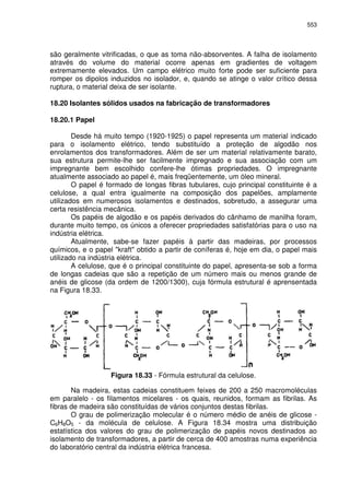 553
são geralmente vitrificadas, o que as toma não-absorventes. A falha de isolamento
através do volume do material ocorre apenas em gradientes de voltagem
extremamente elevados. Um campo elétrico muito forte pode ser suficiente para
romper os dipolos induzidos no isolador, e, quando se atinge o valor crítico dessa
ruptura, o material deixa de ser isolante.
18.20 Isolantes sólidos usados na fabricação de transformadores
18.20.1 Papel
Desde há muito tempo (1920-1925) o papel representa um material indicado
para o isolamento elétrico, tendo substituído a proteção de algodão nos
enrolamentos dos transformadores. Além de ser um material relativamente barato,
sua estrutura permite-lhe ser facilmente impregnado e sua associação com um
impregnante bem escolhido confere-lhe ótimas propriedades. O impregnante
atualmente associado ao papel é, mais freqüentemente, um óleo mineral.
O papel é formado de longas fibras tubulares, cujo principal constituinte é a
celulose, a qual entra igualmente na composição dos papelões, amplamente
utilizados em numerosos isolamentos e destinados, sobretudo, a assegurar uma
certa resistência mecânica.
Os papéis de algodão e os papéis derivados do cânhamo de manilha foram,
durante muito tempo, os únicos a oferecer propriedades satisfatórias para o uso na
indústria elétrica.
Atualmente, sabe-se fazer papéis à partir das madeiras, por processos
químicos, e o papel "kraft" obtido a partir de coníferas é, hoje em dia, o papel mais
utilizado na indústria elétrica.
A celulose, que é o principal constituinte do papel, apresenta-se sob a forma
de longas cadeias que são a repetição de um número mais ou menos grande de
anéis de glicose (da ordem de 1200/1300), cuja fórmula estrutural é aprensentada
na Figura 18.33.
Figura 18.33 - Fórmula estrutural da celulose.
Na madeira, estas cadeias constituem feixes de 200 a 250 macromoléculas
em paralelo - os filamentos micelares - os quais, reunidos, formam as fibrilas. As
fibras de madeira são constituídas de vários conjuntos destas fibrilas.
O grau de polimerização molecular é o número médio de anéis de glicose -
C6H8O5 - da molécula de celulose. A Figura 18.34 mostra uma distribuição
estatística dos valores do grau de polimerização de papéis novos destinados ao
isolamento de transformadores, a partir de cerca de 400 amostras numa experiência
do laboratório central da indústria elétrica francesa.
 