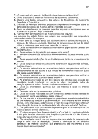 557
3.) Como é realizado o ensaio de Resistência de Isolamento Superficial?
4.) Como é realizado o ensaio de Resistência de Isolamento Volumétrica.
5.) Elabore uma tabela comparativa dos valores de Resistência de Isolamento
Superficial e Volumétrica.
6.) O Ensaio de Absorção Dielétrica proporciona importantes informações sobre as
condições da isolação do material, como é realizado o ensaio? .
7.) Como se classificaram os materiais isolantes segundo a temperatura que as
substâncias suportam? Faça uma tabela.
8.) Como podem ser classificados os materiais isolantes segundo:
sua natureza (ou estado físico): sua origem: sua composição: sua temperatura
máxima de trabalho. De exemplos.
9.) A maior parte da isolação sólida dos transformadores é constituída de papel e,
portanto, de natureza celulósica. Descreva as características do tipo de papel
utilizado neste caso, qual a estrutura molecular do mesmo.
10.) Quais os mecanismos de degradação que sofre o papel isolante utilizado em
transformadores.
11.) Quais os tipos de degradação que o papel pode sofrer?
12.) Existem vários ensaios para avaliar o envelhecimento do papel isolante, quais
são?
13.) Quais as principais funções de um líquido isolante dentro de um equipamento
elétrico-.
14.) Quais os tipos de óleos utilizados como isolantes em equipamentos elétricos,
qual sua origem.
15.) Os ensaios determinam as características básica que permitem verificar o
comportamento do óleo quanto à sua função de resfriamento e isolação, quais
são esses caracteristicas?.
16.) Os ensaios determinam as características básica que permitem verificar o
comportamento do óleo, quais são esses ensaios?
17.) As propriedades físicas de um óleo isolante são obtidas pelos ensaios de:
densidade, tensão interfacial, cor, ponto de fulgor, viscosidade, índice de
refração e ponto de anilina. Em que consistem esses ensaios?
18.) Quais as propriedades químicas que são medidas e quais os ensaios
indicados?
19.) Descreva cada um de esses ensaios químicos.
20.) Quais os ensaios realizados para um controle das características elétricas de
óleo isolante? Como são realizados esses ensaios?
21.) De que maneira a adição de impurezas pode alterar a condutividade elétrica
de um material (a) condutor e (b) semicondutor? Se o material for um isolante
elétrico, como impurezas, podem alterar o valor de sua permissividade elétrica?
Essa alteração depende da freqüência da tensão alternada aplicada? Explique.
22.) Cite pelo menos duas propriedades importantes para a caracterização de um
material isolante elétrico (dielétrico).
23.) Explique porque o fator de perda dielétrica (ε” = ε’ tg ) do cloreto de polivinila
é alto para tensões alternadas com freqüência próxima de 10¹¹ Hz. Como a
temperatura pode influir no valor de ε”?
24.) São desejáveis capacitores que tenham alta capacidade de estocagem de
carga e baixo fator de dissipação. Durante a fabricação de um dielétrico
constituído de material cerâmico, que propriedades são importantes e que
fatores devem ser controlados?
 