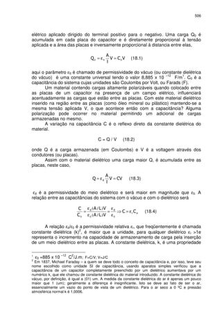 506
elétrico aplicado dirigido do terminal positivo para o negativo. Uma carga Q0 é
acumulada em cada placa do capacitor e é diretamente proporcional à tensão
aplicada e a área das placas e inversamente proporcional á distancia entre elas,
000 =ε= (18.1)
aqui o parâmetro ε0 é chamado de permissividade do vácuo (ou constante dielétrica
do vácuo) é uma constante universal tendo o valor 8,885 x 10
–12
F/m
1
. C0 é a
capacitância do sistema cujas unidades são Coulombs por Volt, ou Farads (F).
Um material contendo cargas altamente polarizáveis quando colocado entre
as placas de um capacitor na presença de um campo elétrico, influenciará
acentuadamente as cargas que estão entre as placas. Com este material dielétrico
inserido na região entre as placas (como óleo mineral ou plástico) mantendo-se a
mesma tensão aplicada V, o que acontece então com a capacitância? Alguma
polarização pode ocorrer no material permitindo um adicional de cargas
armazenadas no mesmo.
A variação na capacitância C é o reflexo direto da constante dielétrica do
material.
C = Q / V (18.2)
onde Q é a carga armazenada (em Coulombs) e V é a voltagem através dos
condutores (ou placas).
Assim com o material dielétrico uma carga maior Q, é acumulada entre as
placas, neste caso,
=ε= (18.3)
εd é a permissividade do meio dielétrico e será maior em magnitude que ε0. A
relação entre as capacitâncias do sistema com o vácuo e com o dielétrico será
ε=
ε
ε
=
ε
ε
=
000 )/(
)/(
(18.4)
A relação εd/ε0 é a permissividade relativa εr, que freqüentemente é chamada
constante dielétrica (k)
2
, é maior que a unidade, para qualquer dielétrico εr >1e
representa o incremento na capacidade de armazenamento de carga pela inserção
de um meio dielétrico entre as placas. A constante dielétrica, k, é uma propriedade
1
ε0 =885 x 10
–12
C
2
/J.m; F=C/V; V=J/C
2
Em 1837, Michael Faraday – a quem se deve todo o conceito de capacitância e, por isso, teve seu
nome escolhido como unidade SI de capacitância, usando aparatos simples verificou que a
capacitância de um capacitor completamente preenchido por um dielétrico aumentava por um
numérico k, que ele chamou de constante dielétrica do material introduzido. A constante dielétrica do
vácuo, por definição, é igual a (01) um. A medida da constante dielétrica do ar é apenas um pouco
maior que 1 (um); geralmente a diferença é insignificante. Isto se deve ao fato de ser o ar,
essencialmente um vazio do ponto de vista de um dielétrico. Para o ar seco a 0 ºC e pressão
atmosférica normal k é 1,0006.
 