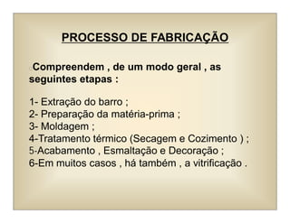 PROCESSO DE FABRICAÇÃO
Compreendem , de um modo geral , as
seguintes etapas :
1- Extração do barro ;
2- Preparação da matéria-prima ;
3- Moldagem ;
4-Tratamento térmico (Secagem e Cozimento ) ;
5-Acabamento , Esmaltação e Decoração ;
6-Em muitos casos , há também , a vitrificação .
 