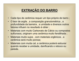 EXTRAÇÃO DO BARRO
• Cada tipo de cerâmica requer um tipo próprio de barro ;
• O teor de argila , a composição granulométrica , a
profundidade da barreira , a umidade e diversos outros
fatores influem no resultado à obter ;
• Materiais com muito Carbonato de Cálcio ou compostos
sulfurosos, originam uma cerâmica muito fendilhada ;
• Materiais muito sujos , com materiais orgânicos , a
cerâmica será muito porosa;
• Materiais com muita cal, a cerâmica poderá estourar
quando receber a umidade, danificando o reboco ou
parede.
 