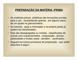 PREPARAÇÃO DA MATÉRIA -PRIMA
• As matérias-primas sintéticas são fornecidas prontas
para o uso , necessitando apenas , em alguns casos ,
de um ajuste na granulometria ;
• As naturais , após a mineração e na própria jazida já
podem ser beneficiadas ;
• Elas são desagregadas ou moídas , classificadas de
acordo com a granulometria , composição , dureza ,
plasticidade e muitas vezes , também , purificadas ;
• Seguem-se outros processos de preparação , que serão
descritos à seguir ;
 